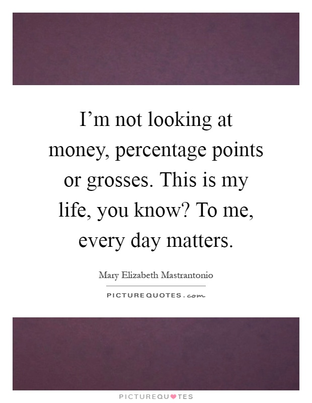 I'm not looking at money, percentage points or grosses. This is my life, you know? To me, every day matters Picture Quote #1