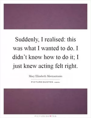 Suddenly, I realised: this was what I wanted to do. I didn’t know how to do it; I just knew acting felt right Picture Quote #1