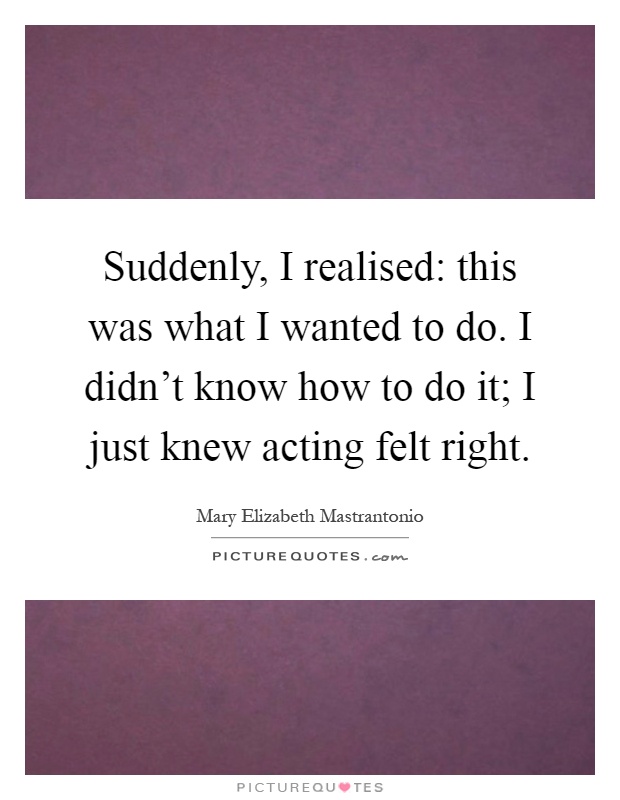 Suddenly, I realised: this was what I wanted to do. I didn't know how to do it; I just knew acting felt right Picture Quote #1