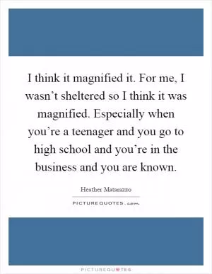 I think it magnified it. For me, I wasn’t sheltered so I think it was magnified. Especially when you’re a teenager and you go to high school and you’re in the business and you are known Picture Quote #1