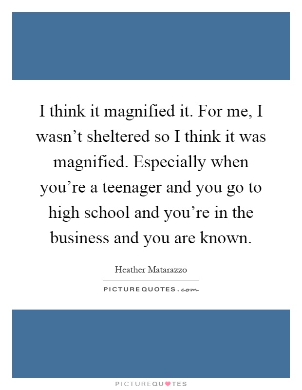 I think it magnified it. For me, I wasn't sheltered so I think it was magnified. Especially when you're a teenager and you go to high school and you're in the business and you are known Picture Quote #1