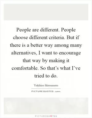 People are different. People choose different criteria. But if there is a better way among many alternatives, I want to encourage that way by making it comfortable. So that’s what I’ve tried to do Picture Quote #1