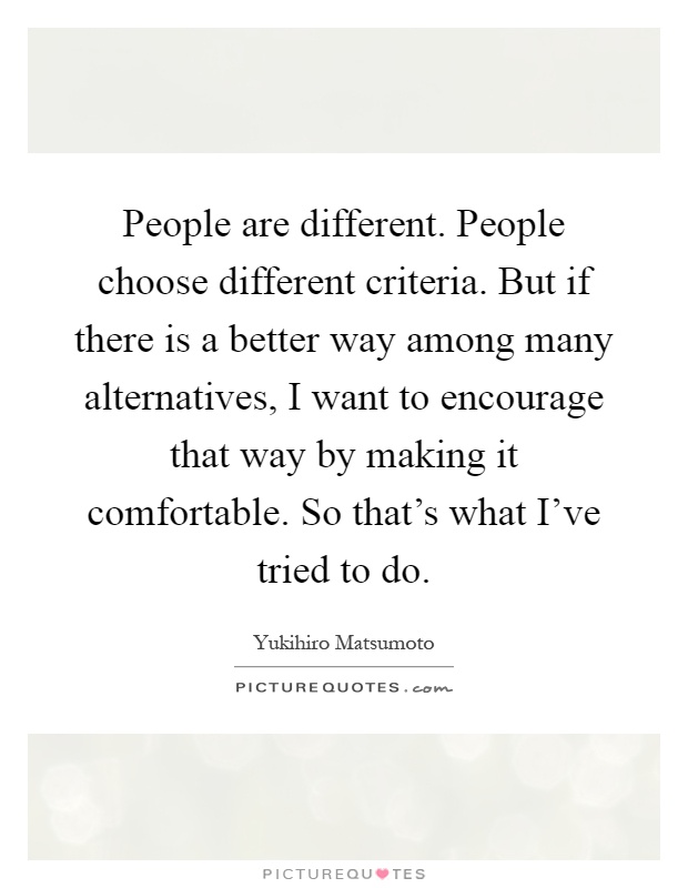 People are different. People choose different criteria. But if there is a better way among many alternatives, I want to encourage that way by making it comfortable. So that's what I've tried to do Picture Quote #1