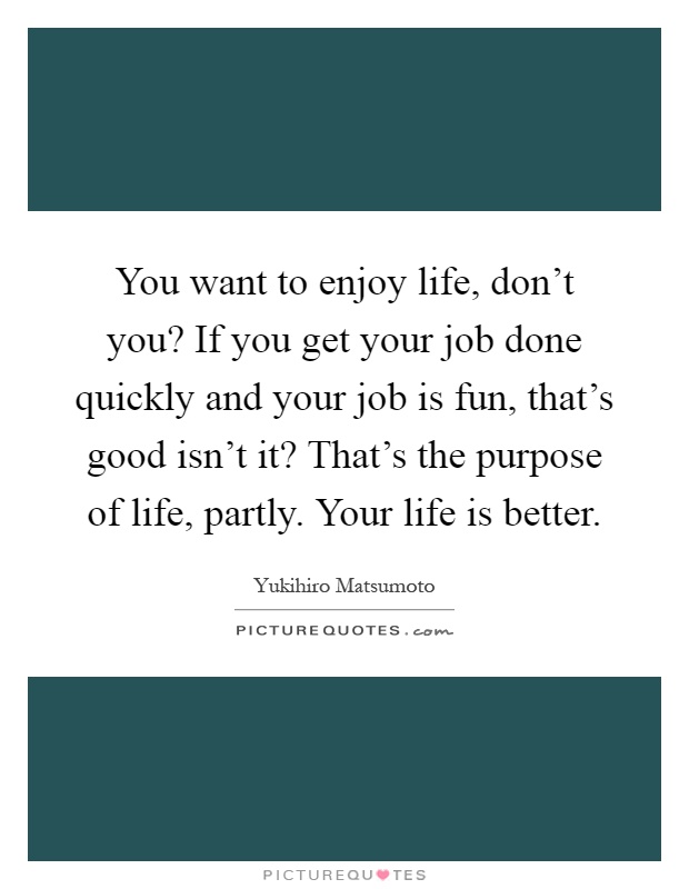You want to enjoy life, don't you? If you get your job done quickly and your job is fun, that's good isn't it? That's the purpose of life, partly. Your life is better Picture Quote #1