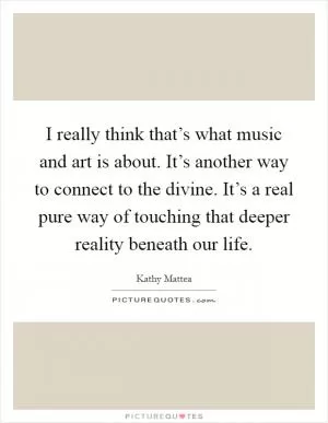 I really think that’s what music and art is about. It’s another way to connect to the divine. It’s a real pure way of touching that deeper reality beneath our life Picture Quote #1