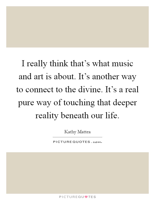 I really think that's what music and art is about. It's another way to connect to the divine. It's a real pure way of touching that deeper reality beneath our life Picture Quote #1