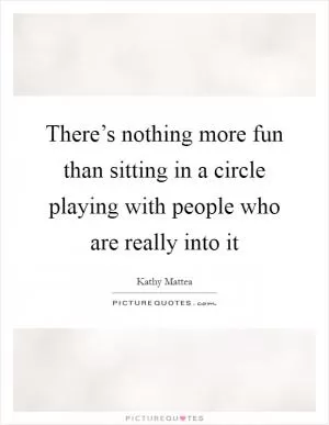 There’s nothing more fun than sitting in a circle playing with people who are really into it Picture Quote #1