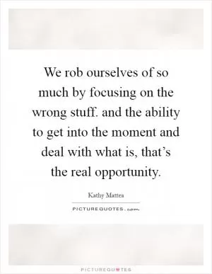 We rob ourselves of so much by focusing on the wrong stuff. and the ability to get into the moment and deal with what is, that’s the real opportunity Picture Quote #1