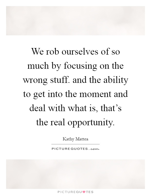 We rob ourselves of so much by focusing on the wrong stuff. and the ability to get into the moment and deal with what is, that's the real opportunity Picture Quote #1