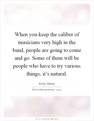 When you keep the caliber of musicians very high in the band, people are going to come and go. Some of them will be people who have to try various things, it’s natural Picture Quote #1
