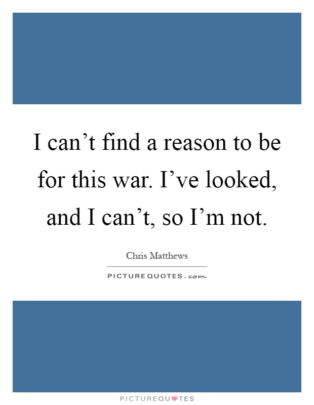 I can't find a reason to be for this war. I've looked, and I can't, so I'm not Picture Quote #1