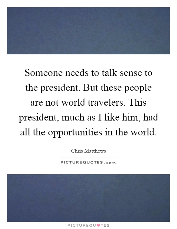 Someone needs to talk sense to the president. But these people are not world travelers. This president, much as I like him, had all the opportunities in the world Picture Quote #1