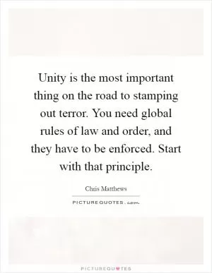 Unity is the most important thing on the road to stamping out terror. You need global rules of law and order, and they have to be enforced. Start with that principle Picture Quote #1