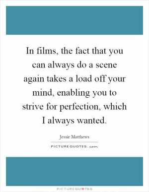 In films, the fact that you can always do a scene again takes a load off your mind, enabling you to strive for perfection, which I always wanted Picture Quote #1