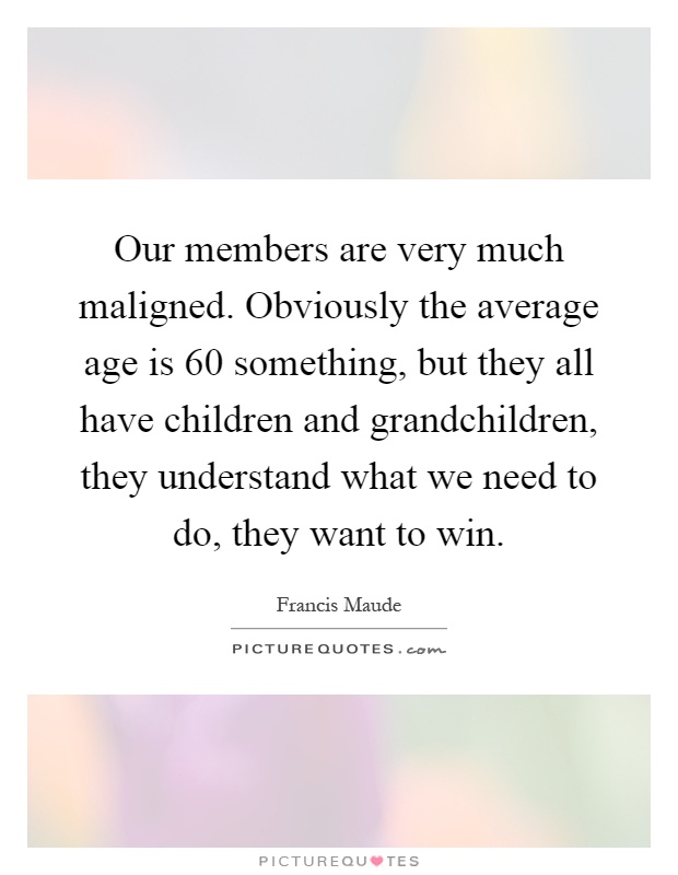 Our members are very much maligned. Obviously the average age is 60 something, but they all have children and grandchildren, they understand what we need to do, they want to win Picture Quote #1