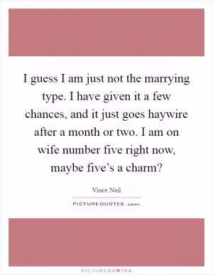 I guess I am just not the marrying type. I have given it a few chances, and it just goes haywire after a month or two. I am on wife number five right now, maybe five’s a charm? Picture Quote #1