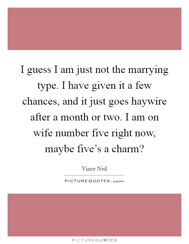I guess I am just not the marrying type. I have given it a few chances, and it just goes haywire after a month or two. I am on wife number five right now, maybe five's a charm? Picture Quote #1