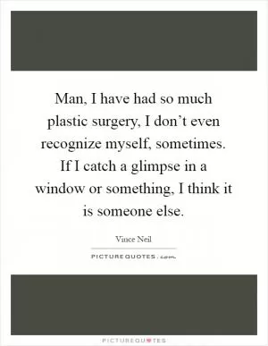 Man, I have had so much plastic surgery, I don’t even recognize myself, sometimes. If I catch a glimpse in a window or something, I think it is someone else Picture Quote #1