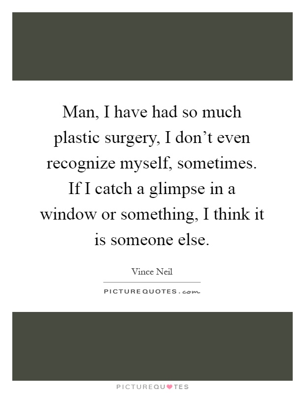 Man, I have had so much plastic surgery, I don't even recognize myself, sometimes. If I catch a glimpse in a window or something, I think it is someone else Picture Quote #1