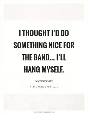 I thought I’d do something nice for the band... I’ll hang myself Picture Quote #1