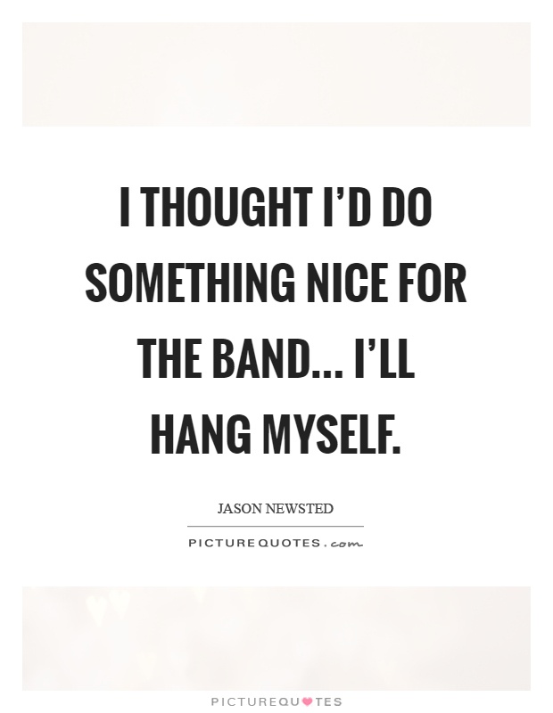 I thought I'd do something nice for the band... I'll hang myself Picture Quote #1
