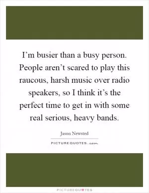 I’m busier than a busy person. People aren’t scared to play this raucous, harsh music over radio speakers, so I think it’s the perfect time to get in with some real serious, heavy bands Picture Quote #1