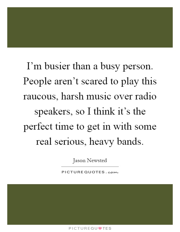 I'm busier than a busy person. People aren't scared to play this raucous, harsh music over radio speakers, so I think it's the perfect time to get in with some real serious, heavy bands Picture Quote #1