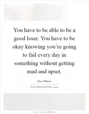 You have to be able to be a good loser. You have to be okay knowing you’re going to fail every day in something without getting mad and upset Picture Quote #1