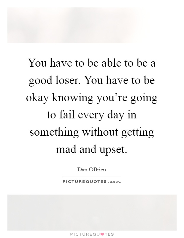 You have to be able to be a good loser. You have to be okay knowing you're going to fail every day in something without getting mad and upset Picture Quote #1