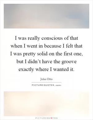 I was really conscious of that when I went in because I felt that I was pretty solid on the first one, but I didn’t have the groove exactly where I wanted it Picture Quote #1
