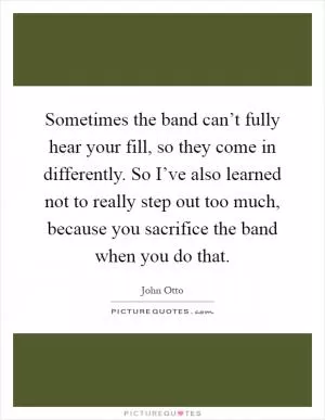 Sometimes the band can’t fully hear your fill, so they come in differently. So I’ve also learned not to really step out too much, because you sacrifice the band when you do that Picture Quote #1