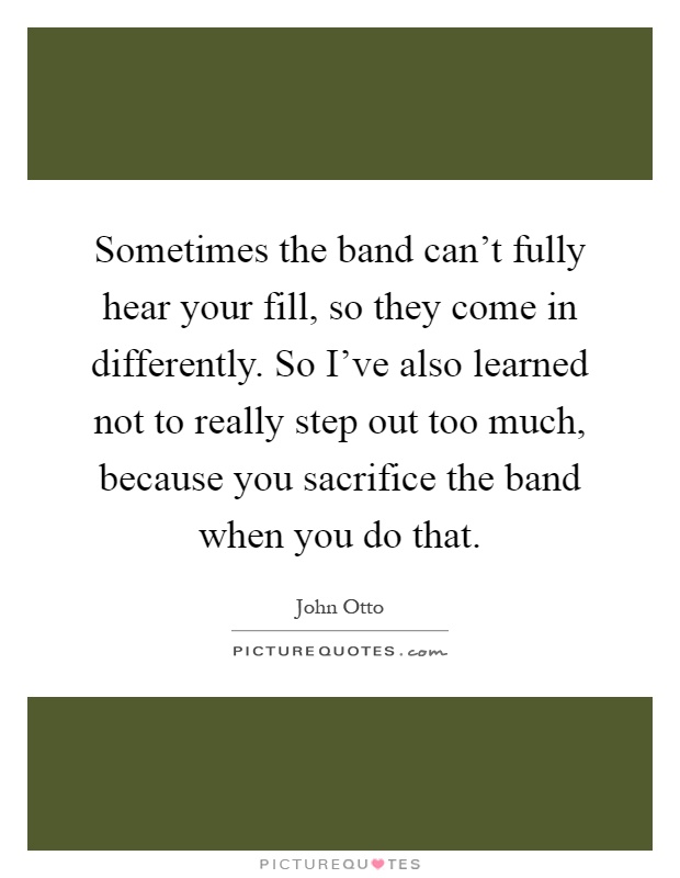 Sometimes the band can't fully hear your fill, so they come in differently. So I've also learned not to really step out too much, because you sacrifice the band when you do that Picture Quote #1