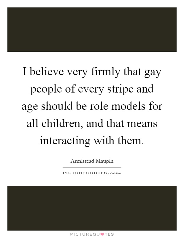 I believe very firmly that gay people of every stripe and age should be role models for all children, and that means interacting with them Picture Quote #1