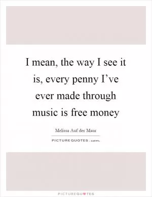 I mean, the way I see it is, every penny I’ve ever made through music is free money Picture Quote #1