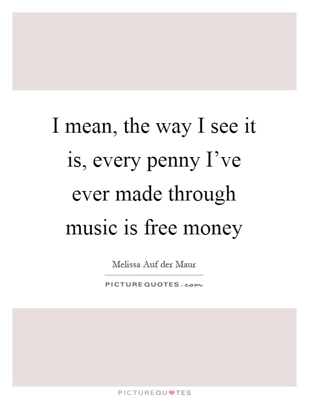 I mean, the way I see it is, every penny I've ever made through music is free money Picture Quote #1