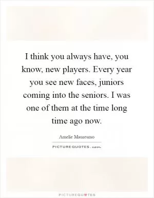 I think you always have, you know, new players. Every year you see new faces, juniors coming into the seniors. I was one of them at the time long time ago now Picture Quote #1