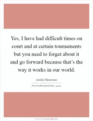 Yes, I have had difficult times on court and at certain tournaments but you need to forget about it and go forward because that’s the way it works in our world Picture Quote #1