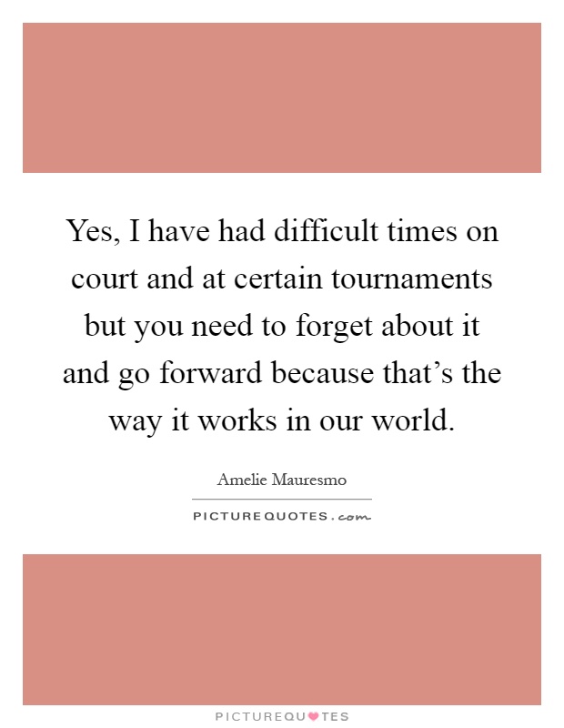 Yes, I have had difficult times on court and at certain tournaments but you need to forget about it and go forward because that's the way it works in our world Picture Quote #1