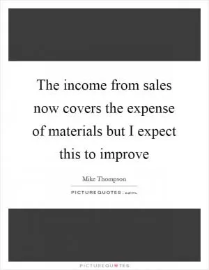 The income from sales now covers the expense of materials but I expect this to improve Picture Quote #1