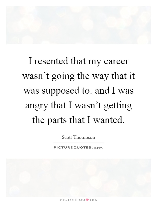 I resented that my career wasn't going the way that it was supposed to. and I was angry that I wasn't getting the parts that I wanted Picture Quote #1