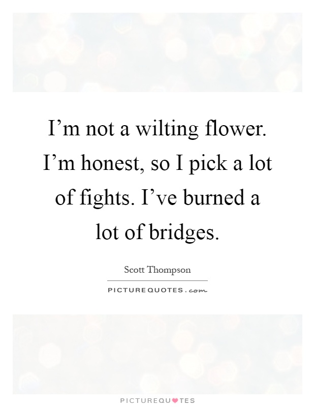 I'm not a wilting flower. I'm honest, so I pick a lot of fights. I've burned a lot of bridges Picture Quote #1