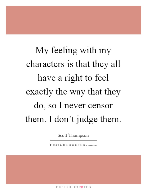 My feeling with my characters is that they all have a right to feel exactly the way that they do, so I never censor them. I don't judge them Picture Quote #1