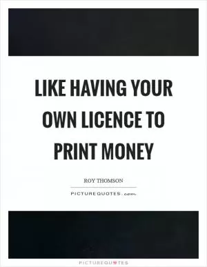 Like having your own licence to print money Picture Quote #1