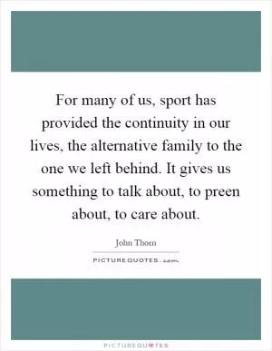 For many of us, sport has provided the continuity in our lives, the alternative family to the one we left behind. It gives us something to talk about, to preen about, to care about Picture Quote #1