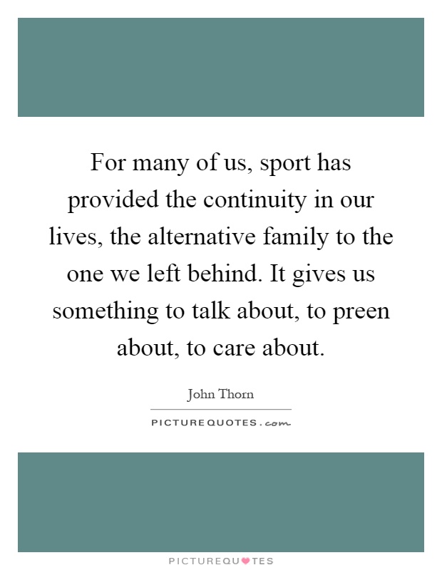 For many of us, sport has provided the continuity in our lives, the alternative family to the one we left behind. It gives us something to talk about, to preen about, to care about Picture Quote #1