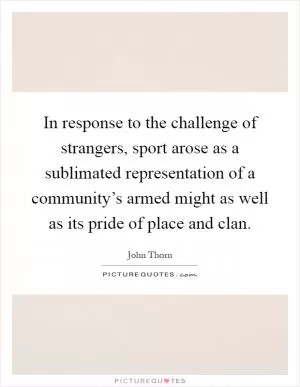 In response to the challenge of strangers, sport arose as a sublimated representation of a community’s armed might as well as its pride of place and clan Picture Quote #1