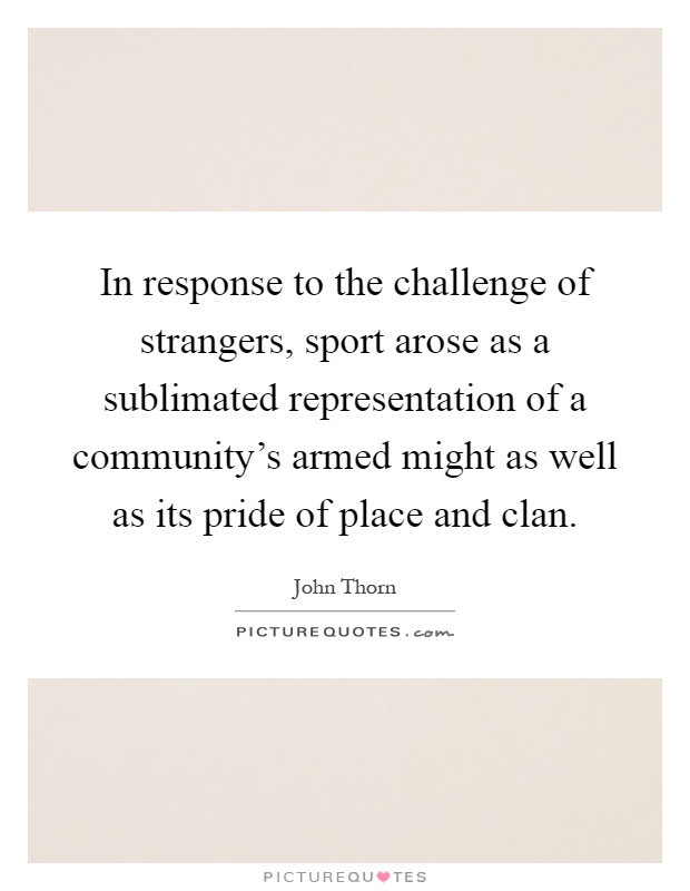 In response to the challenge of strangers, sport arose as a sublimated representation of a community's armed might as well as its pride of place and clan Picture Quote #1