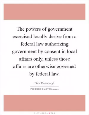 The powers of government exercised locally derive from a federal law authorizing government by consent in local affairs only, unless those affairs are otherwise governed by federal law Picture Quote #1