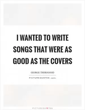 I wanted to write songs that were as good as the covers Picture Quote #1