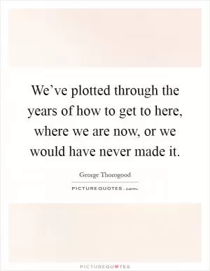 We’ve plotted through the years of how to get to here, where we are now, or we would have never made it Picture Quote #1